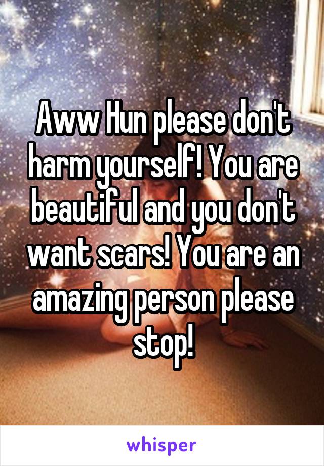 Aww Hun please don't harm yourself! You are beautiful and you don't want scars! You are an amazing person please stop!