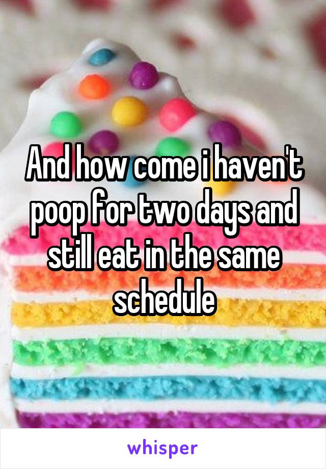 And how come i haven't poop for two days and still eat in the same schedule