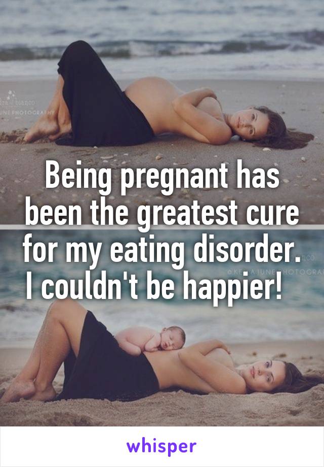 Being pregnant has been the greatest cure for my eating disorder. I couldn't be happier!  