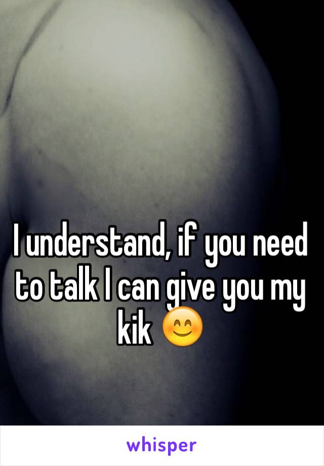 I understand, if you need to talk I can give you my kik 😊