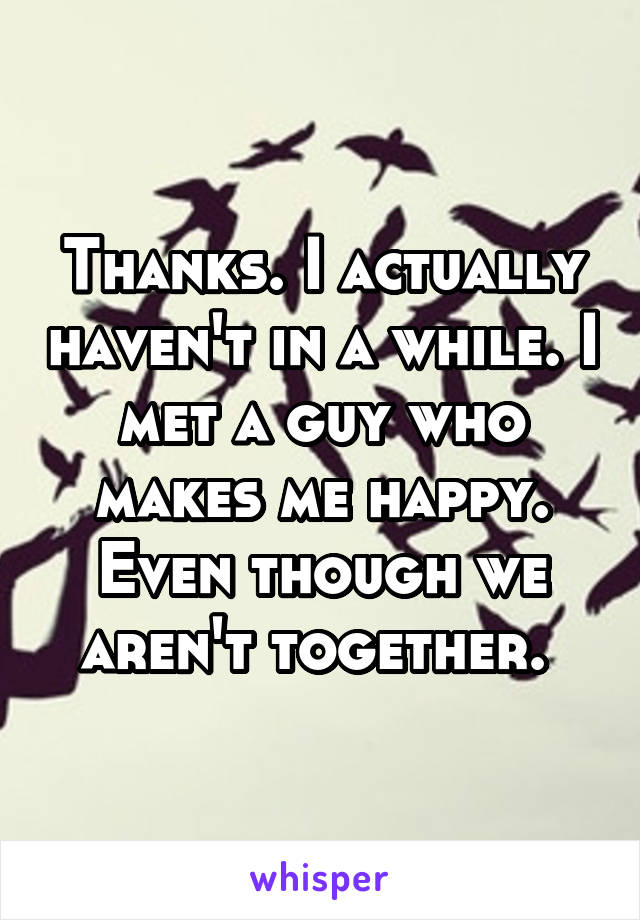 Thanks. I actually haven't in a while. I met a guy who makes me happy. Even though we aren't together. 