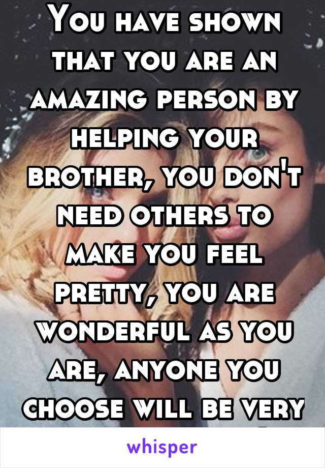 You have shown that you are an amazing person by helping your brother, you don't need others to make you feel pretty, you are wonderful as you are, anyone you choose will be very lucky indeed :)
