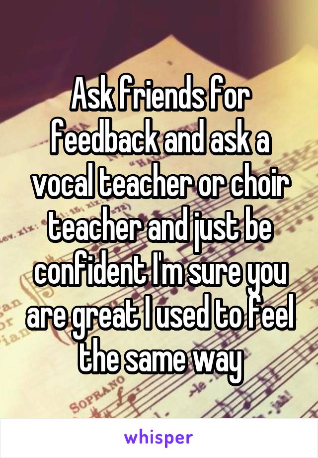 Ask friends for feedback and ask a vocal teacher or choir teacher and just be confident I'm sure you are great I used to feel the same way