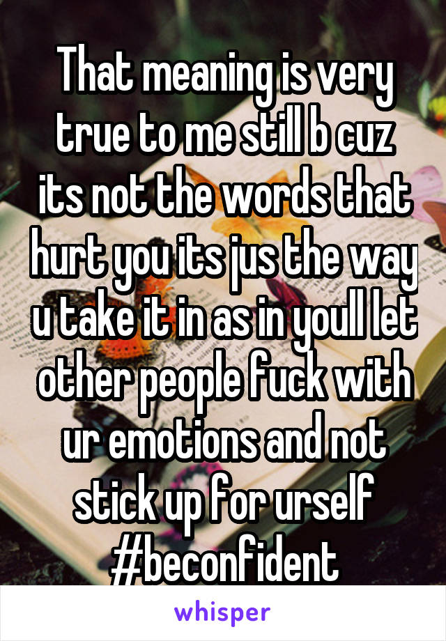 That meaning is very true to me still b cuz its not the words that hurt you its jus the way u take it in as in youll let other people fuck with ur emotions and not stick up for urself #beconfident