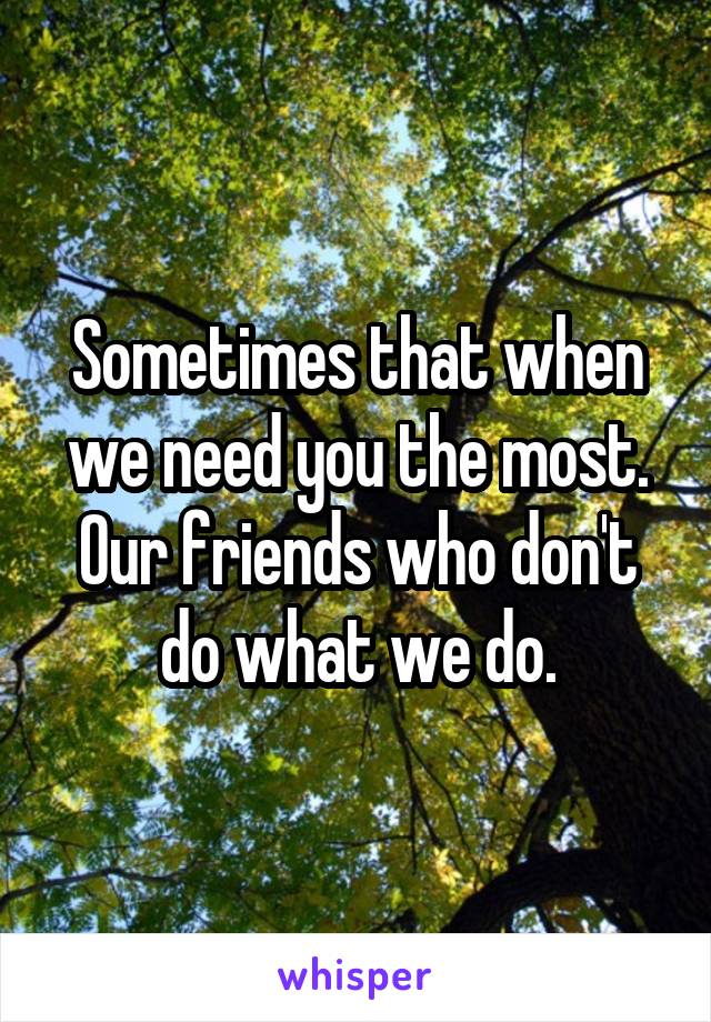 Sometimes that when we need you the most. Our friends who don't do what we do.
