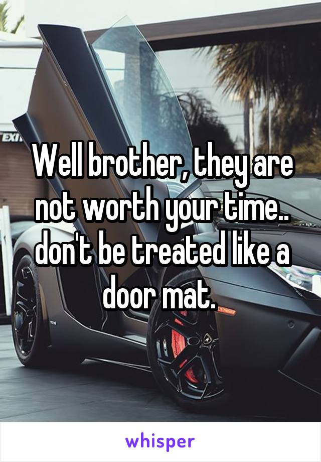 Well brother, they are not worth your time.. don't be treated like a door mat. 