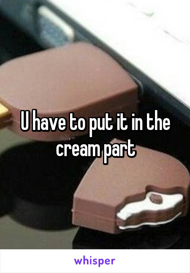 U have to put it in the cream part