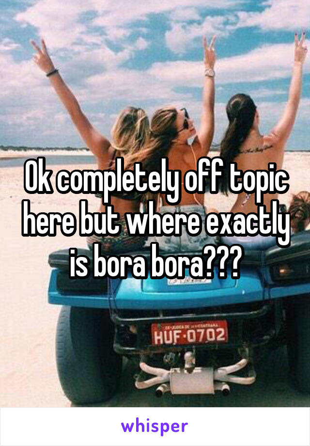 Ok completely off topic here but where exactly is bora bora???