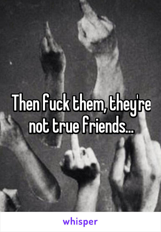 Then fuck them, they're not true friends...