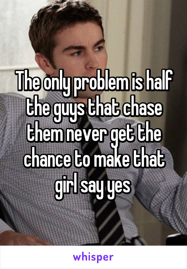 The only problem is half the guys that chase them never get the chance to make that girl say yes 