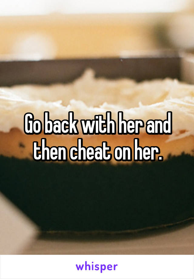 Go back with her and then cheat on her.