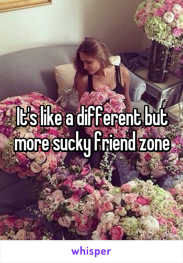 It's like a different but more sucky friend zone