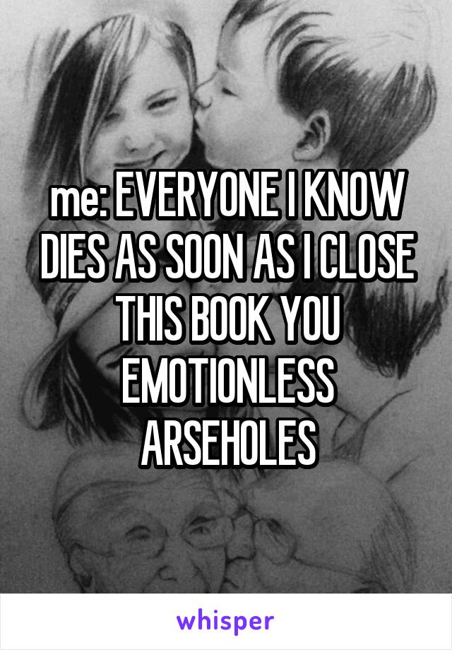 me: EVERYONE I KNOW DIES AS SOON AS I CLOSE THIS BOOK YOU EMOTIONLESS ARSEHOLES