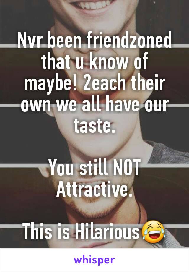 Nvr been friendzoned that u know of maybe! 2each their own we all have our taste.

You still NOT Attractive.

This is Hilarious😂