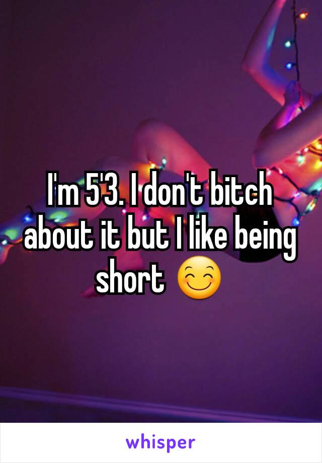 I'm 5'3. I don't bitch about it but I like being short 😊