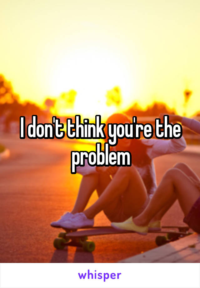 I don't think you're the problem