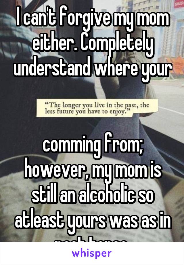 I can't forgive my mom either. Completely understand where your 

comming from; however, my mom is still an alcoholic so atleast yours was as in past tense.