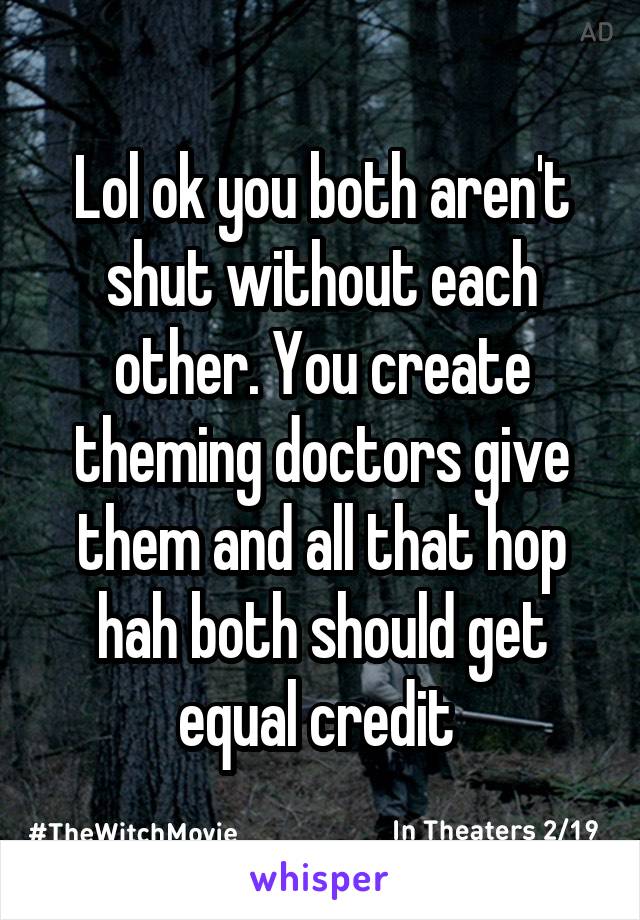 Lol ok you both aren't shut without each other. You create theming doctors give them and all that hop hah both should get equal credit 