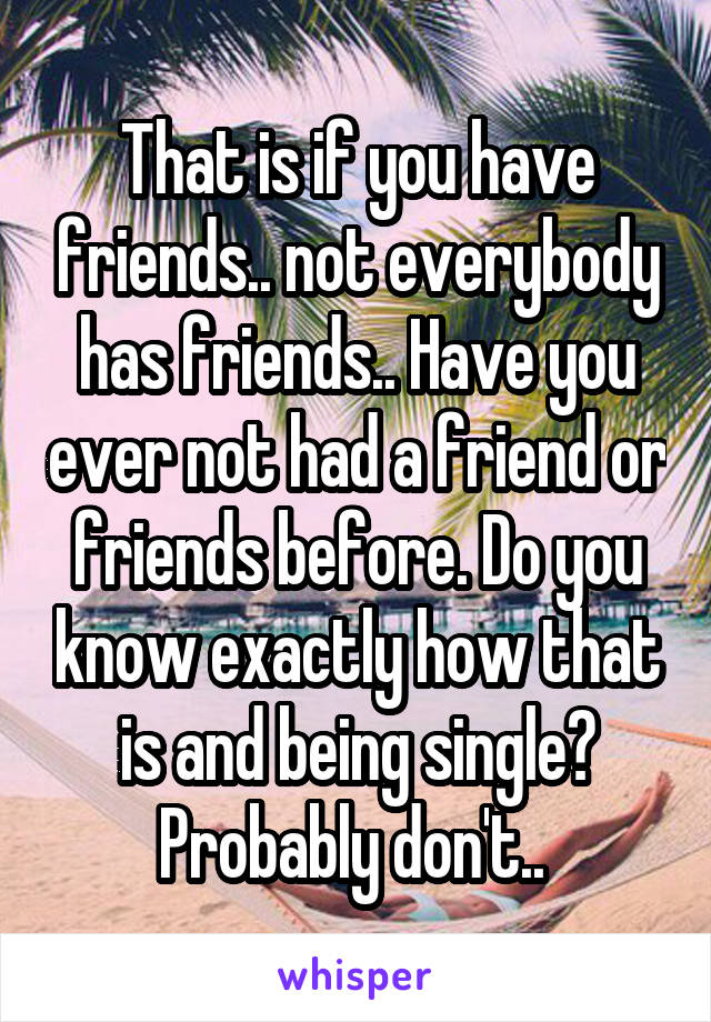 That is if you have friends.. not everybody has friends.. Have you ever not had a friend or friends before. Do you know exactly how that is and being single? Probably don't.. 
