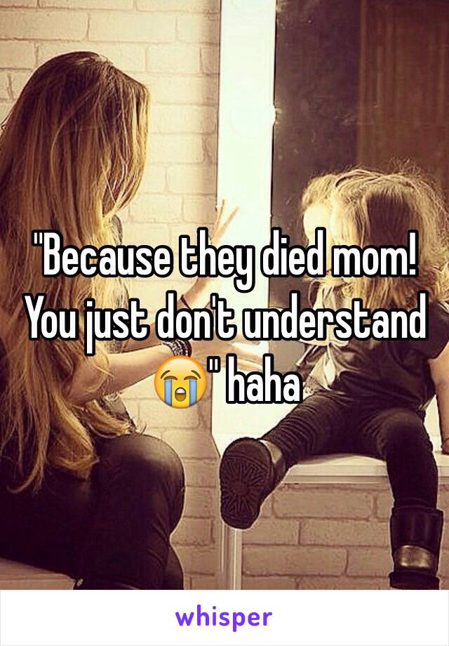 "Because they died mom! You just don't understand 😭" haha 