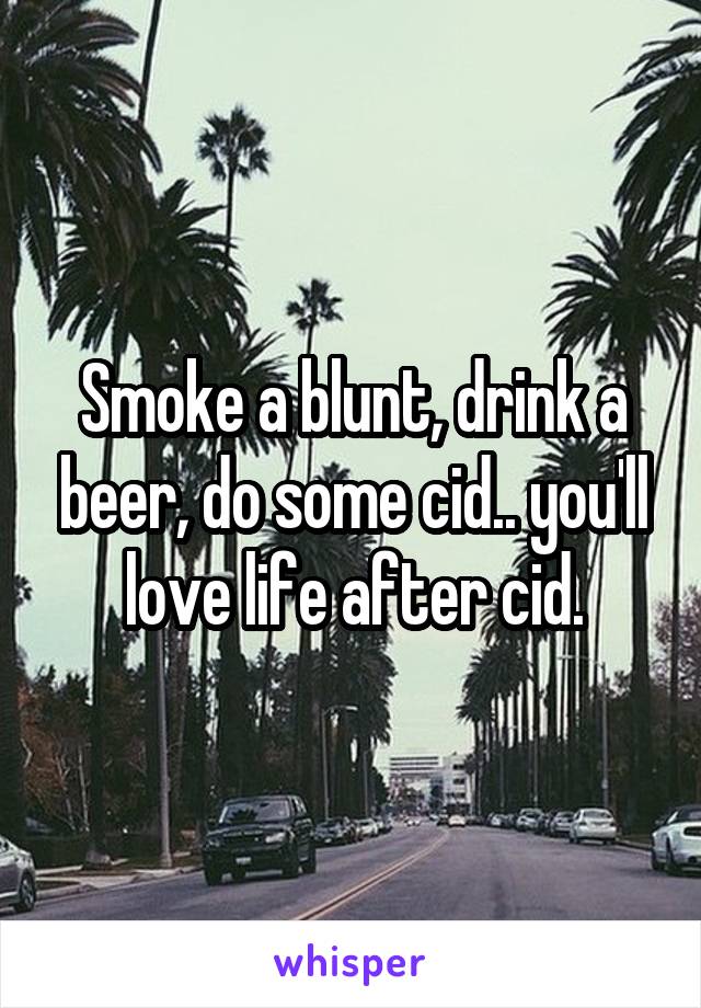 Smoke a blunt, drink a beer, do some cid.. you'll love life after cid.