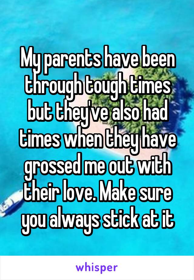 My parents have been through tough times but they've also had times when they have grossed me out with their love. Make sure you always stick at it