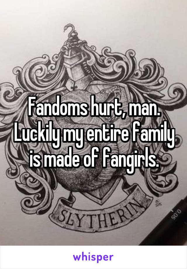 Fandoms hurt, man. Luckily my entire family is made of fangirls.