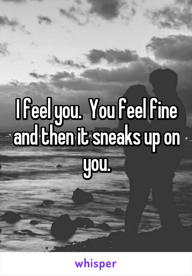 I feel you.  You feel fine and then it sneaks up on you.