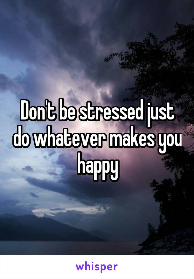 Don't be stressed just do whatever makes you happy
