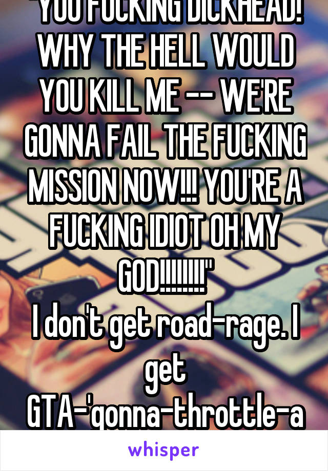 "YOU FUCKING DICKHEAD! WHY THE HELL WOULD YOU KILL ME -- WE'RE GONNA FAIL THE FUCKING MISSION NOW!!! YOU'RE A FUCKING IDIOT OH MY GOD!!!!!!!!"
I don't get road-rage. I get GTA-'gonna-throttle-abish'