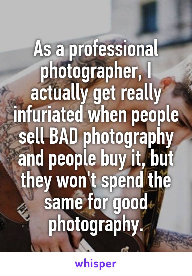As a professional photographer, I actually get really infuriated when people sell BAD photography and people buy it, but they won't spend the same for good photography.