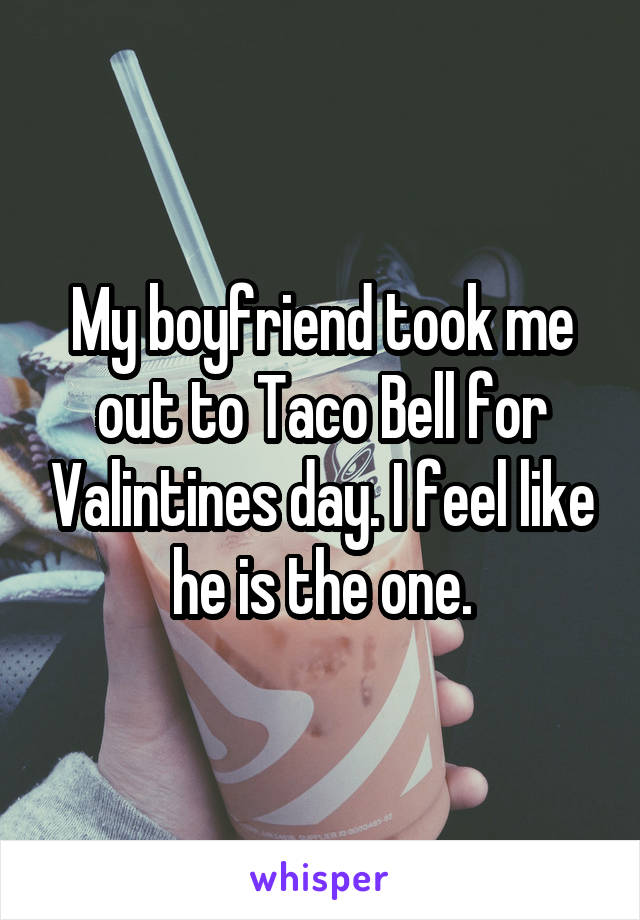 My boyfriend took me out to Taco Bell for Valintines day. I feel like he is the one.