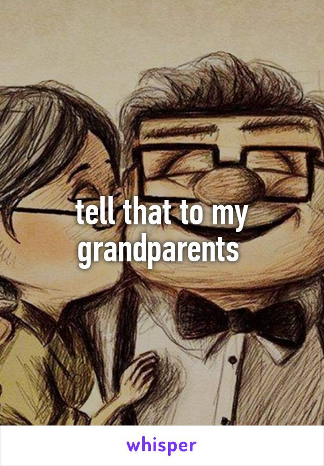 tell that to my grandparents 