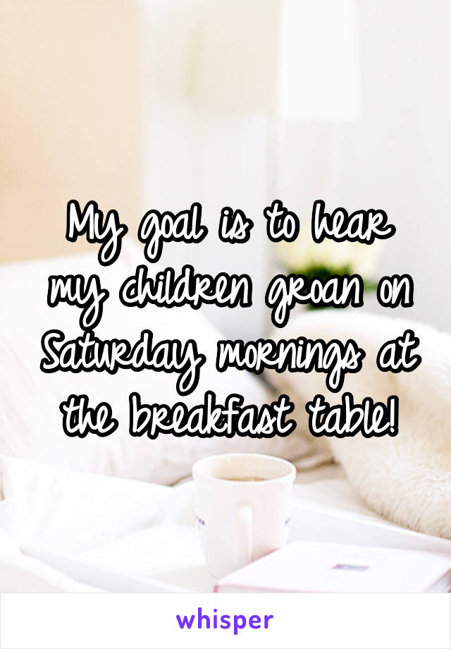 My goal is to hear my children groan on Saturday mornings at the breakfast table!