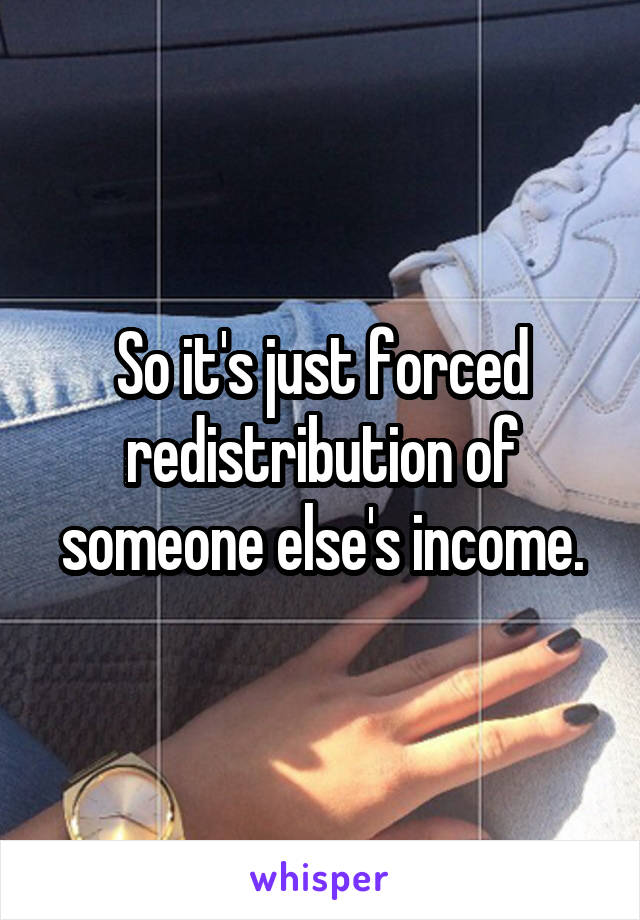 So it's just forced redistribution of someone else's income.