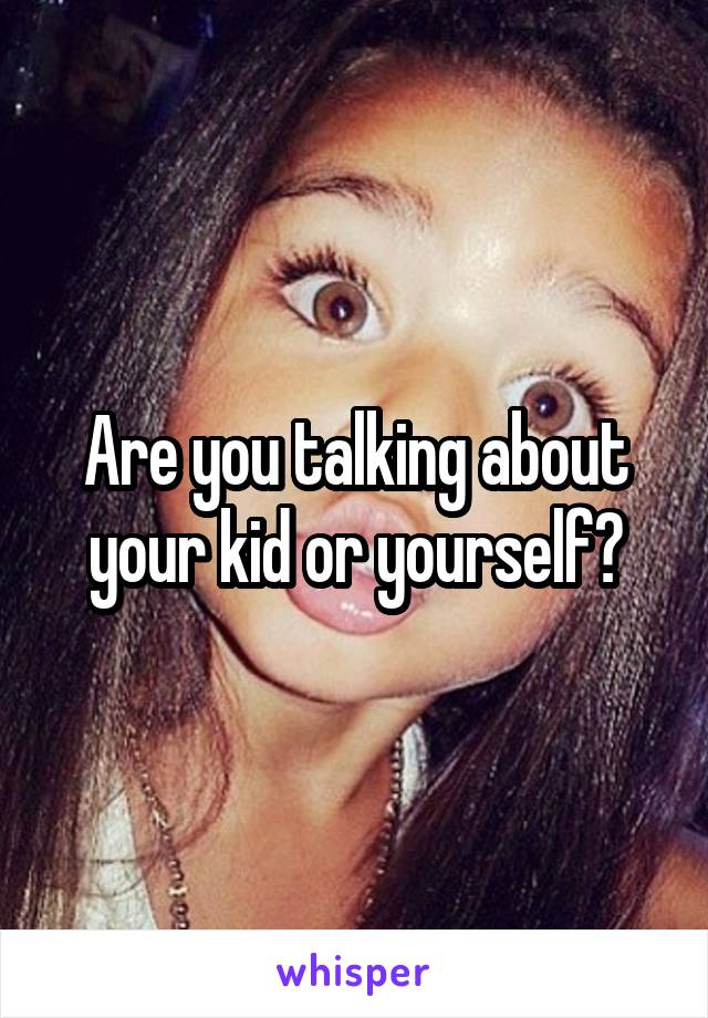 Are you talking about your kid or yourself?