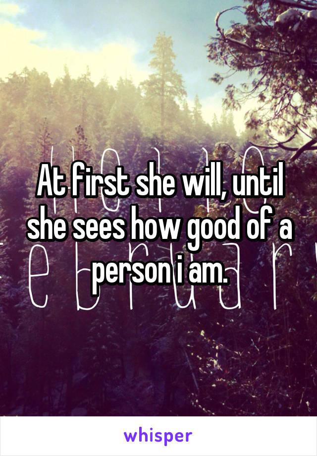 At first she will, until she sees how good of a person i am.