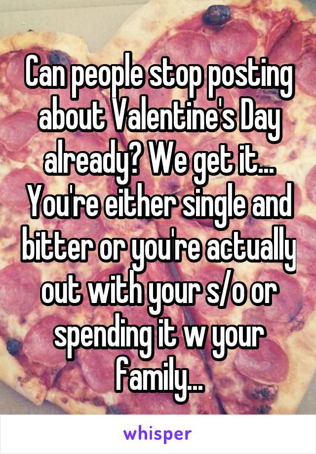 Can people stop posting about Valentine's Day already? We get it... You're either single and bitter or you're actually out with your s/o or spending it w your family...