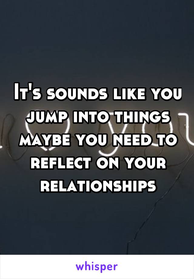 It's sounds like you jump into things maybe you need to reflect on your relationships
