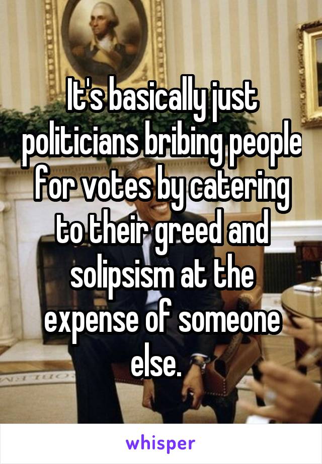 It's basically just politicians bribing people for votes by catering to their greed and solipsism at the expense of someone else.  