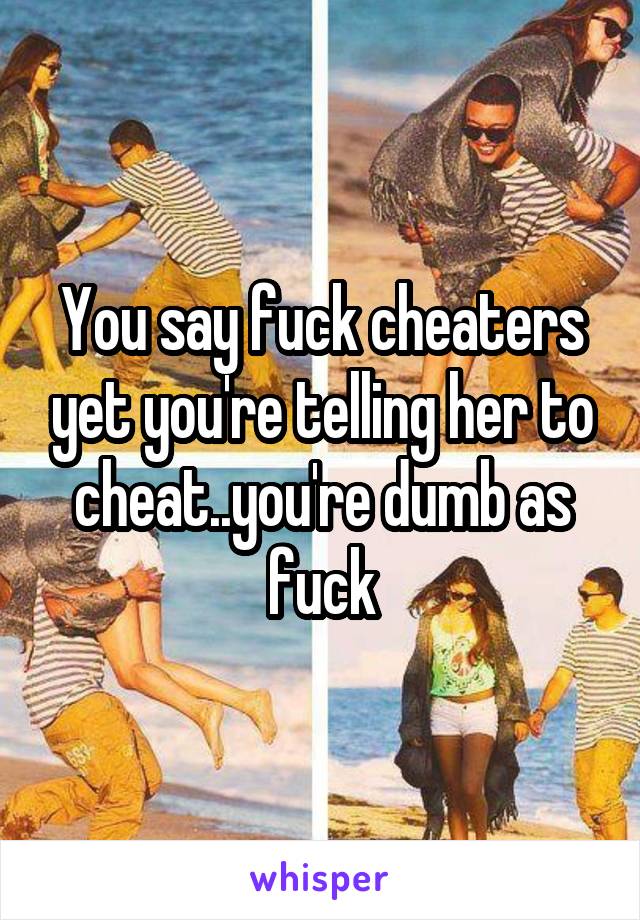 You say fuck cheaters yet you're telling her to cheat..you're dumb as fuck