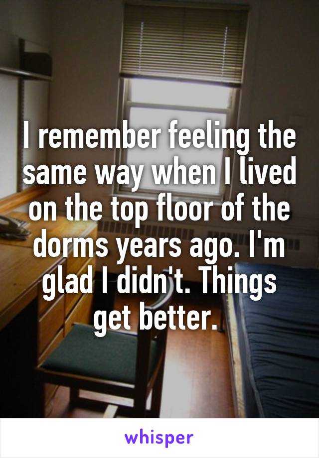 I remember feeling the same way when I lived on the top floor of the dorms years ago. I'm glad I didn't. Things get better. 