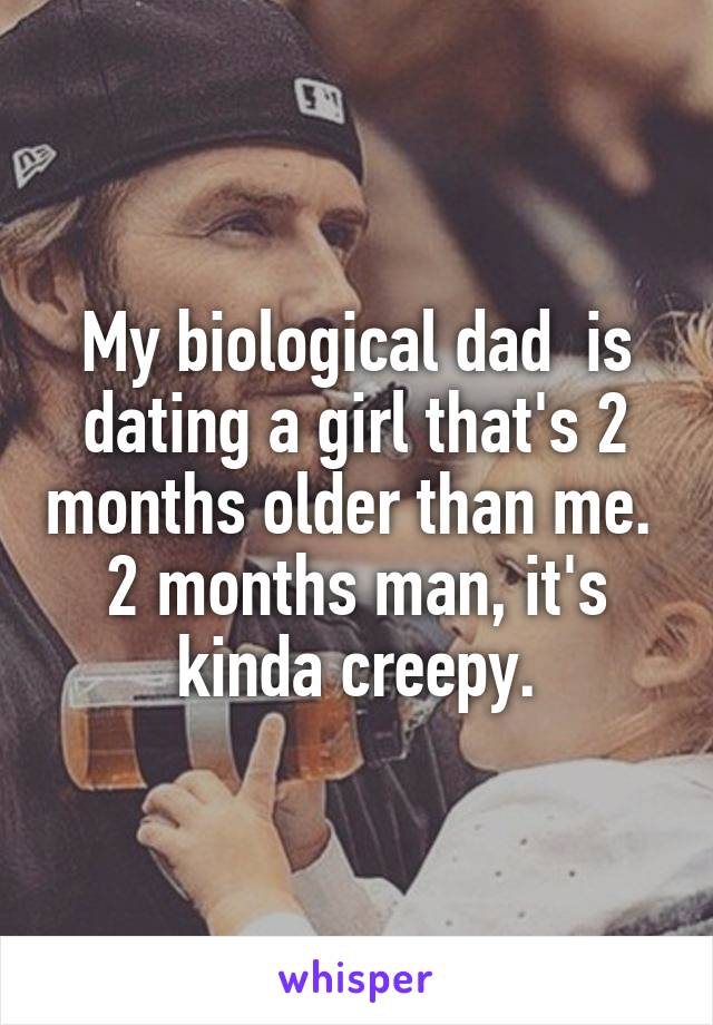 My biological dad  is dating a girl that's 2 months older than me. 
2 months man, it's kinda creepy.