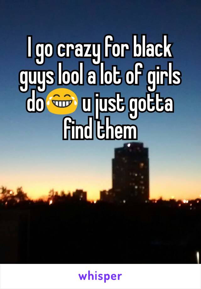 I go crazy for black guys lool a lot of girls do😂 u just gotta find them