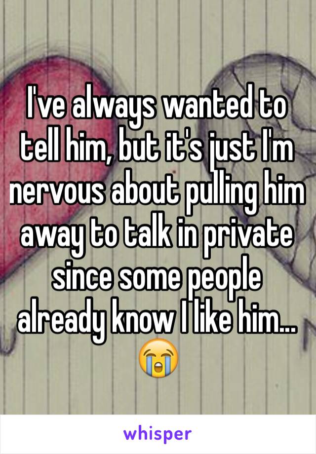 I've always wanted to tell him, but it's just I'm nervous about pulling him away to talk in private since some people already know I like him... 😭