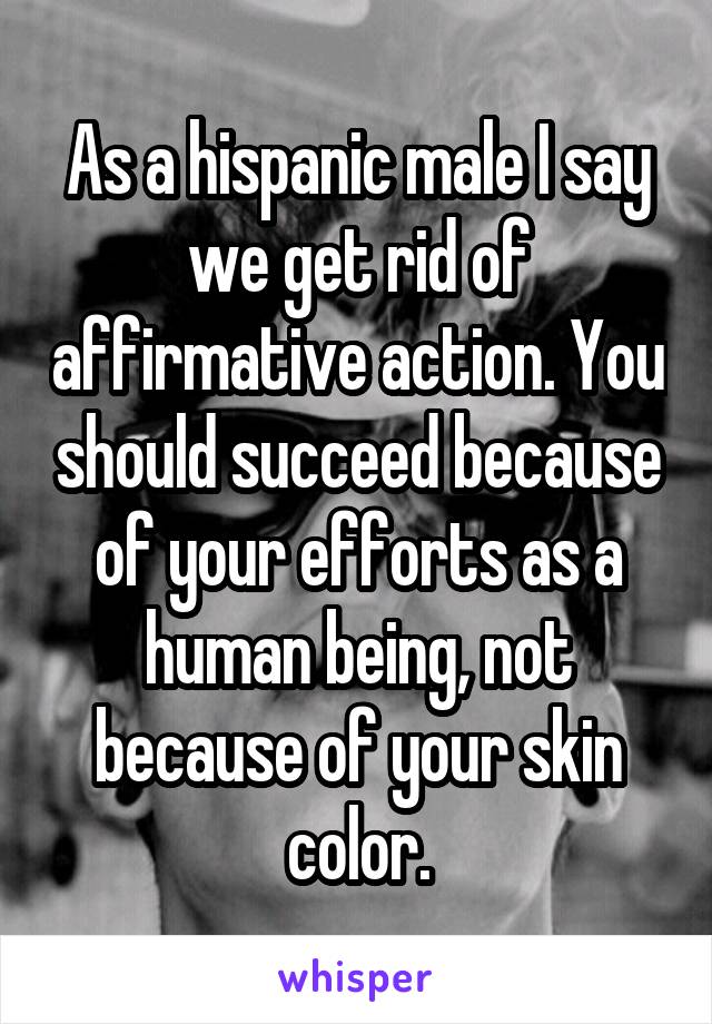 As a hispanic male I say we get rid of affirmative action. You should succeed because of your efforts as a human being, not because of your skin color.