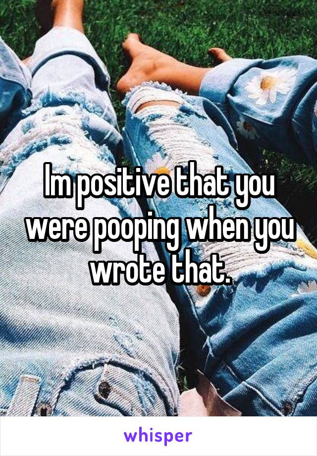 Im positive that you were pooping when you wrote that.
