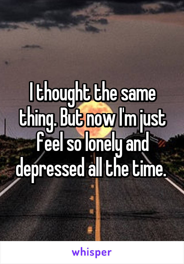 I thought the same thing. But now I'm just feel so lonely and depressed all the time. 