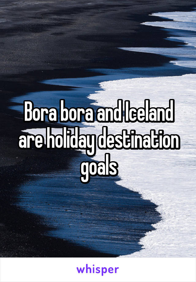 Bora bora and Iceland are holiday destination goals