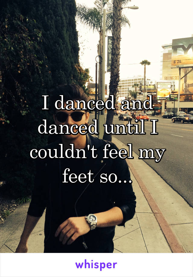 I danced and danced until I couldn't feel my feet so...